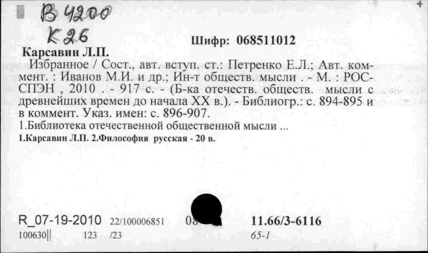 ﻿В ЧП о КМ
Шифр: 068511012
Карсавин Л.П.
Избранное / Сост., авт. вступ. ст.: Петренко Е.Л.; Авт. коммент. : Иванов М.И. и др.; Ин-т обществ, мысли . - М. : РОС-СПЭН , 2010 . - 917 с. - (Б-ка отечеств, обществ, мысли с древнейших времен до начала XX в.). - Библиогр.: с. 894-895 и в коммент. Указ, имен: с. 896-907.
1 .Библиотека отечественной общественной мысли ...
[.Карсавин Л.П. 2.Философия русская - 20 в.
И_07-19-2010 22/100006851	0
100630Ц	123 /23
11.66/3-6116
65-1